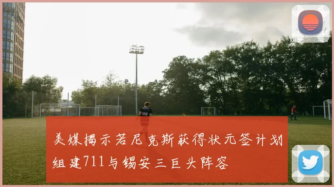 美媒揭示若尼克斯获得状元签计划组建711与锡安三巨头阵容
