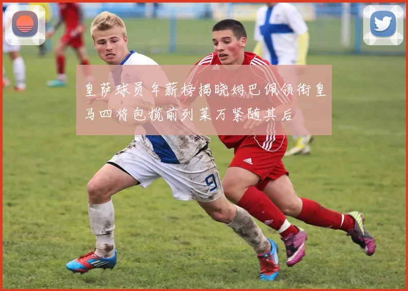皇萨球员年薪榜揭晓姆巴佩领衔皇马四将包揽前列莱万紧随其后