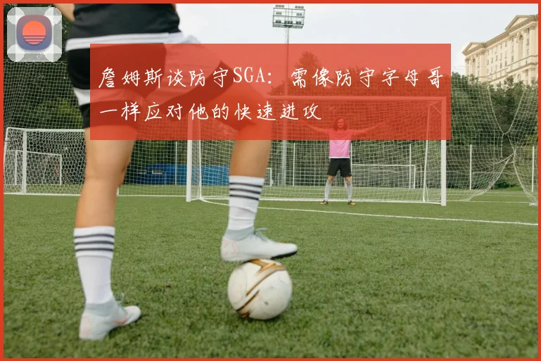 詹姆斯谈防守SGA：需像防守字母哥一样应对他的快速进攻