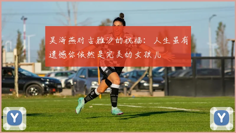 吴海燕对古雅沙的祝福：人生虽有遗憾你依然是完美的女孩儿