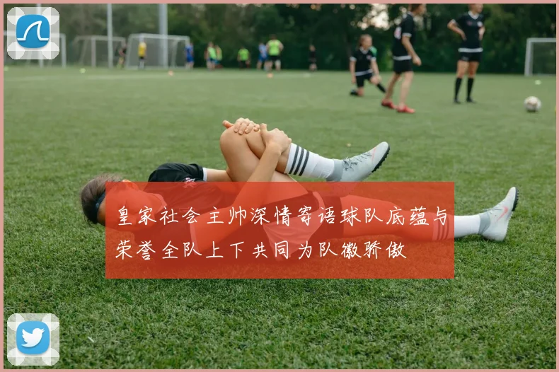 皇家社会主帅深情寄语球队底蕴与荣誉全队上下共同为队徽骄傲