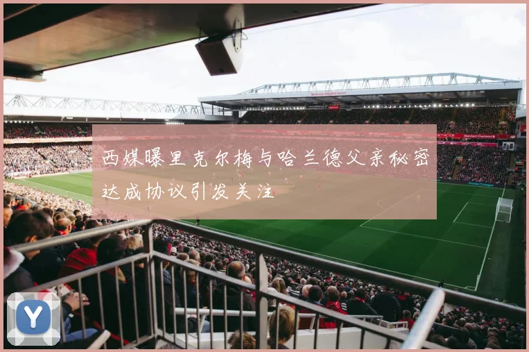 西媒曝里克尔梅与哈兰德父亲秘密达成协议引发关注