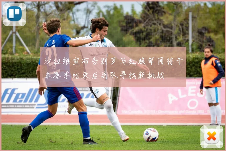 沙拉维宣布告别罗马红狼军团将于本赛季结束后离队寻找新挑战