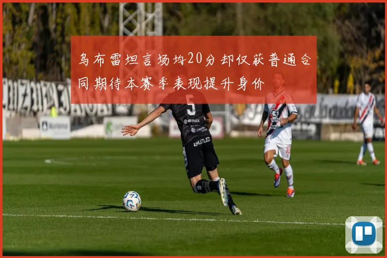 乌布雷坦言场均20分却仅获普通合同期待本赛季表现提升身价
