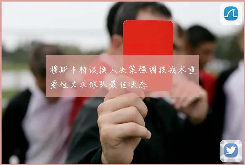穆斯卡特谈换人决策强调技战术重要性力求球队最佳状态