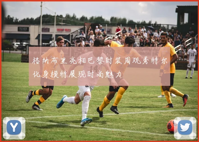 格纳布里亮相巴黎时装周观秀特尔化身模特展现时尚魅力