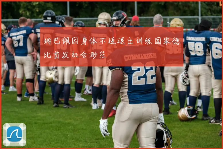 姆巴佩因身体不适退出训练国家德比首发机会渺茫