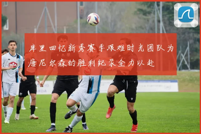 库里回忆新秀赛季艰难时光团队为唐尼尔森的胜利纪录全力以赴